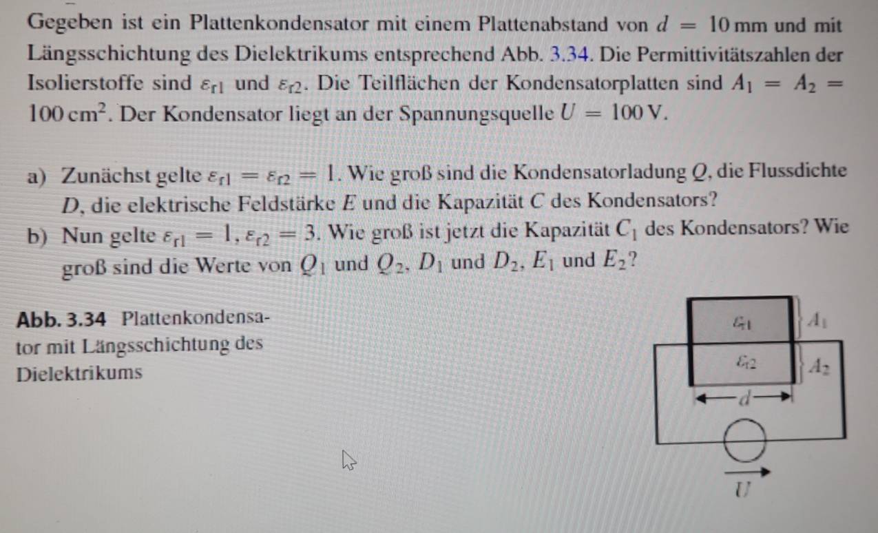 Gegeben ist ein Plattenkondensator mit einem Plattenabstand von d=10mm und mit
Längsschichtung des Dielektrikums entsprechend Abb. 3.34. Die Permittivitätszahlen der
Isolierstoffe sind varepsilon _r1 und varepsilon _r2. Die Teilflächen der Kondensatorplatten sind A_1=A_2=
100cm^2. Der Kondensator liegt an der Spannungsquelle U=100V.
a) Zunächst gelte varepsilon _r1=varepsilon _r2=1. Wie groß sind die Kondensatorladung Q, die Flussdichte
D, die elektrische Feldstärke E und die Kapazität C des Kondensators?
b) Nun gelte varepsilon _r1=1,varepsilon _r2=3. Wie groß ist jetzt die Kapazität C_1 des Kondensators? Wie
groß sind die Werte von Q_1 und Q_2,D_1 und D_2,E_1 und E_2
Abb. 3.34 Plattenkondensa- 
tor mit Längsschichtung des
Dielektrikums