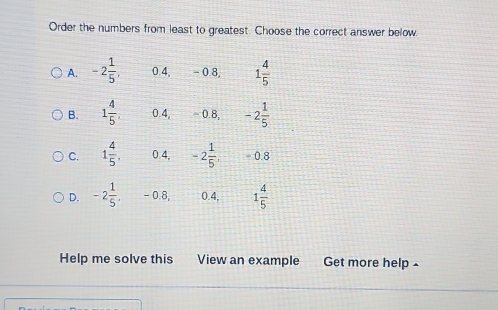 Order the numbers from least to greatest. Choose the correct answer below.
A. -2 1/5 , 0.4, - 0.8 1 4/5 
B. 1 4/5 . 0.4, ~ 0.8, -2 1/5 
C. 1 4/5 , 0 4, -2 1/5 , - 0.8
D. -2 1/5 . - 0.8, 0.4, 1 4/5 
Help me solve this View an example Get more help -