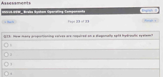 Assessments
05510.05W_ Brake System Operating Components English 0
Back Page 23 of 23 Finish =
Q23: How many proportioning valves are required on a diagonally split hydraulic system?
1
2
3
4