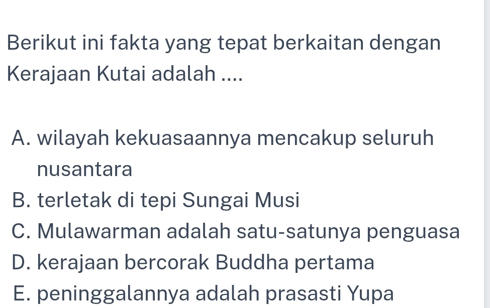 Berikut ini fakta yang tepat berkaitan dengan
Kerajaan Kutai adalah ....
A. wilayah kekuasaannya mencakup seluruh
nusantara
B. terletak di tepi Sungai Musi
C. Mulawarman adalah satu-satunya penguasa
D. kerajaan bercorak Buddha pertama
E. peninggalannya adalah prasasti Yupa