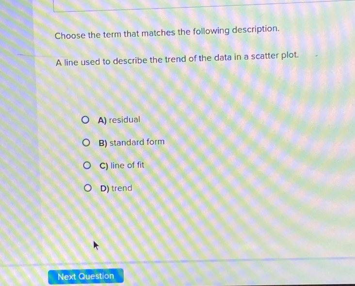 Choose the term that matches the following description.
A line used to describe the trend of the data in a scatter plot.
A) residual
B) standard form
C) line of fit
D) trend
Next Question