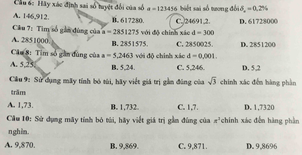 Cầu 6: Hãy xác định sai số tuyệt đối của số a=123456 biết sai số tương đối delta _a=0,2%
A. 146,912. B. 617280.
C. 24691, 2. D. 61728000
Câu 7: Tìm số gần đúng của a=2851275 với độ chính xác d=300
A. 2851000. B. 2851575. C. 2850025. D. 2851200
Câu 8: Tìm số gần đúng của a=5,2463 với độ chính xác d=0,001.
A. 5,25. B. 5, 24. C. 5,246. D. 5,2
Câu 9: Sử dụng mãy tính bỏ túi, hãy viết giá trị gần đúng của sqrt(3) chính xác đến hàng phần
trăm
A. 1,73. B. 1,732. C. 1,7. D. 1,7320
Câu 10: Sử dụng mãy tính bỏ túi, hãy viết giá trị gần đúng của chính xác đến hàng phần π^2
nghìn.
A. 9,870. B. 9,869. C. 9,871. D. 9,8696