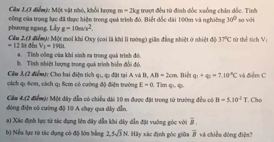 Câu 1.(3 điễm): Một vật nhỏ, khối lượng m=2kg trượt đều từ đinh dốc xuống chân dốc. Tính 
công của trọng lực đã thực hiện trong quá trình đó. Biết dốc dài 100m và nghiêng 30^0 so với 
phương ngang. Lấy g=10m/s^2. 
Câu 2.(3 điểm): Một mol khí Oxy (coi là khí lí tưởng) giãn đẳng nhiệt ở nhiệt độ 37°C từ thể tích V_1
=12 lit đến V_2=19lit. 
a. Tính công của khí sinh ra trong quá trình đó. 
b. Tính nhiệt lượng trong quá trình biến đổi đó. 
Câu 3.(2 điểm): Cho hai điện tích q1, 4. 2 đặt tại A và B, AB=2cm. Biết q_1+q_2=7.10^(-8)C và điểm C 
cách qí 6cm, cách q_2 8cm có cường độ điện trường E=0. Tìm q_1, q_2. 
Câu 4.(2 điểm): Một dây dẫn có chiều dài 10 m được đặt trong từ trường đều có B=5.10^(-2)T. Cho 
dòng điện có cường độ 10 A chạy qua dây dẫn. 
a) Xác định lực từ tác dụng lên dây dẫn khi dây dẫn đặt vuông góc với overline B. 
b) Nếu lực từ tác dụng có độ lớn bằng 2, 5sqrt(3)N. Hãy xác định góc giữa overline B và chiều dòng điện?