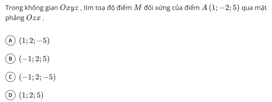 Trong không gian Oxyz , tìm toạ độ điểm M đối xứng của điểm A(1;-2;5) qua mặt
phẳng Ozx.
A (1;2;-5)
B (-1;2;5)
C (-1;2;-5)
D (1;2;5)