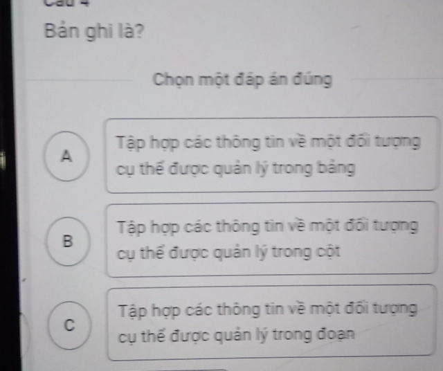 Bản ghi là?
Chọn một đáp án đúng
Tập hợp các thông tin về một đổi tượng
A
cụ thể được quản lý trong bảng
Tập hợp các thông tin về một đối tượng
B
cụ thể được quản lý trong cột
Tập hợp các thông tin về một đối tượng
C cụ thể được quản lý trong đoạn