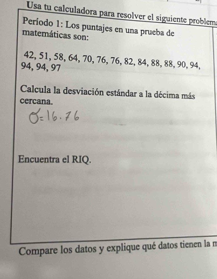 Usa tu calculadora para resolver el siguiente problem 
Período 1: Los puntajes en una prueba de 
matemáticas son:
42, 51, 58, 64, 70, 76, 76, 82, 84, 88, 88, 90, 94,
94, 94, 97
Calcula la desviación estándar a la décima más 
cercana. 
Encuentra el RIQ. 
Compare los datos y explique qué datos tienen la m