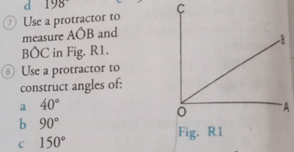 198
C 
⑦ Use a protractor to 
measure AÔB and
BÔC in Fig. R1. 
⑧ Use a protractor to 
construct angles of: 
a 40°
b 90°
Fig. R1 
C 150°