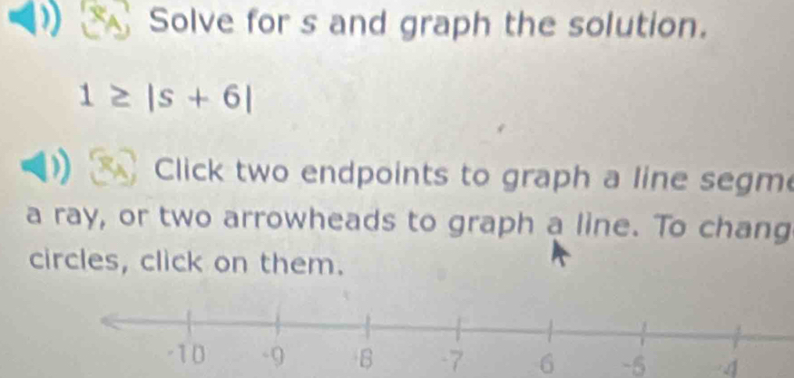 Solve for s and graph the solution.
1≥ |s+6|
Click two endpoints to graph a line segm 
a ray, or two arrowheads to graph a line. To chang 
circles, click on them.
-7 6 -5 4