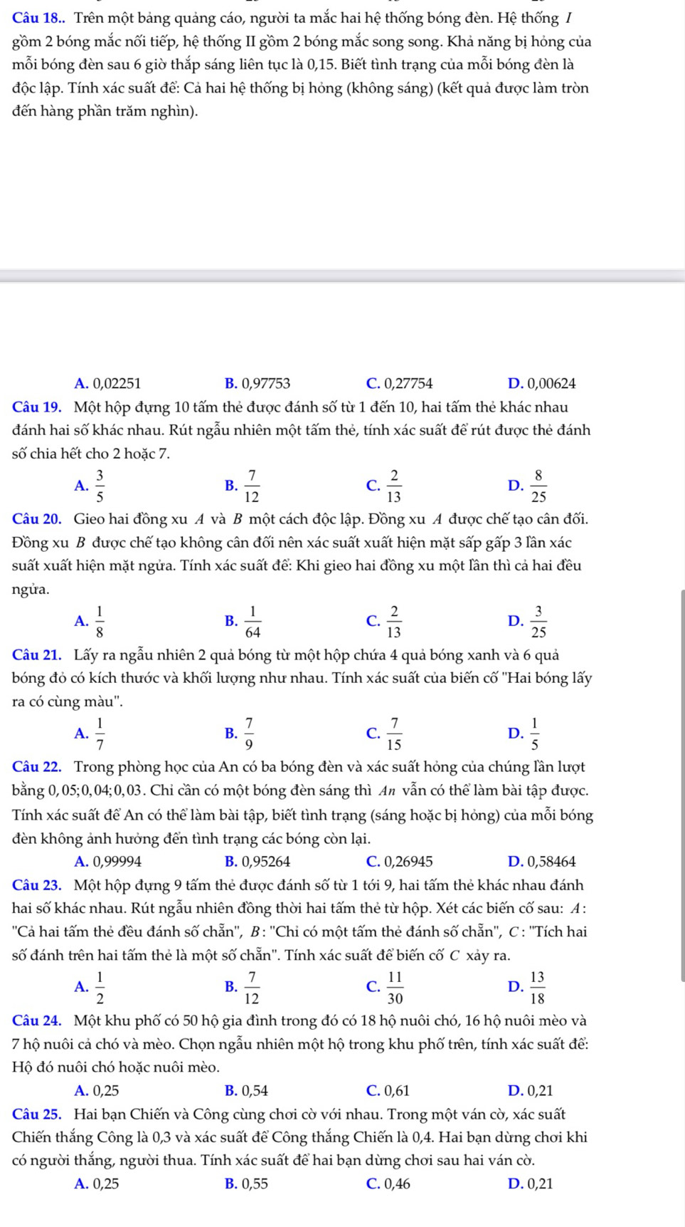 Câu 18.. Trên một bảng quảng cáo, người ta mắc hai hệ thống bóng đèn. Hệ thống /
gồm 2 bóng mắc nối tiếp, hệ thống II gồm 2 bóng mắc song song. Khả năng bị hỏng của
mỗi bóng đèn sau 6 giờ thắp sáng liên tục là 0,15. Biết tình trạng của mỗi bóng đèn là
độc lập. Tính xác suất để: Cả hai hệ thống bị hỏng (không sáng) (kết quả được làm tròn
đến hàng phần trăm nghìn).
A. 0,02251 B. 0,97753 C. 0,27754 D. 0,00624
Câu 19. Một hộp đựng 10 tấm thẻ được đánh số từ 1 đến 10, hai tấm thẻ khác nhau
đánh hai số khác nhau. Rút ngẫu nhiên một tấm thẻ, tính xác suất để rút được thẻ đánh
số chia hết cho 2 hoặc 7.
A.  3/5   7/12  C.  2/13  D.  8/25 
B.
Câu 20. Gieo hai đồng xu A và B một cách độc lập. Đồng xu A được chế tạo cân đối.
Đồng xu B được chế tạo không cân đối nên xác suất xuất hiện mặt sấp gấp 3 lần xác
suất xuất hiện mặt ngửa. Tính xác suất để: Khi gieo hai đồng xu một lần thì cả hai đều
ngửa.
A.  1/8   1/64   2/13   3/25 
B.
C.
D.
Câu 21. Lấy ra ngẫu nhiên 2 quả bóng từ một hộp chứa 4 quả bóng xanh và 6 quả
bóng đỏ có kích thước và khối lượng như nhau. Tính xác suất của biến cố ''Hai bóng lấy
ra có cùng màu''.
A.  1/7   7/9   7/15  D.  1/5 
B.
C.
Câu 22. Trong phòng học của An có ba bóng đèn và xác suất hỏng của chúng lần lượt
bằng 0,05;0,04;0,03. Chi cần có một bóng đèn sáng thì A# vẫn có thể làm bài tập được.
Tính xác suất để An có thể làm bài tập, biết tình trạng (sáng hoặc bị hóng) của mỗi bóng
đèn không ảnh hưởng đển tình trạng các bóng còn lại.
A. 0,99994 B. 0,95264 C. 0,26945 D. 0,58464
Câu 23. Một hộp đựng 9 tấm thẻ được đánh số từ 1 tới 9, hai tấm thẻ khác nhau đánh
hai số khác nhau. Rút ngẫu nhiên đồng thời hai tấm thẻ từ hộp. Xét các biến cố sau: A :
''Cả hai tấm thẻ đều đánh số chẵn'', B: ''Chi có một tấm thẻ đánh số chẵn'', C : ''Tích hai
số đánh trên hai tấm thẻ là một số chẵn''. Tính xác suất để biến cố C xảy ra.
A.  1/2   7/12   11/30   13/18 
B.
C.
D.
Câu 24. Một khu phố có 50 hộ gia đình trong đó có 18 hộ nuôi chó, 16 hộ nuôi mèo và
7 hộ nuôi cả chó và mèo. Chọn ngẫu nhiên một hộ trong khu phố trên, tính xác suất để:
Hộ đó nuôi chó hoặc nuôi mèo.
A. 0,25 B. 0,54 C. 0,61 D. 0,21
Câu 25. Hai bạn Chiến và Công cùng chơi cờ với nhau. Trong một ván cờ, xác suất
Chiến thắng Công là 0,3 và xác suất để Công thắng Chiến là 0,4. Hai bạn dùng chơi khi
có người thắng, người thua. Tính xác suất để hai bạn dừng chơi sau hai ván cờ.
A. 0,25 B. 0,55 C. 0,46 D. 0,21
