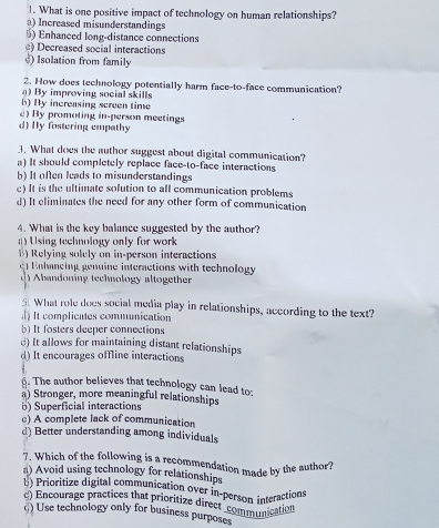 What is one positive impact of technology on human relationships?
) Increased misunderstandings
) Enhanced long-distance connections
) Decreased social interactions
) Isolation from family
2. How does technology potentially harm face-to-face communication?
a) By improving social skills
b) By indreasing screen time
) By promoting in-person meetings
d) By fostering empathy
3. What does the author suggest about digital communication?
a) It should completely replace face-to-face interactions
b) It often leads to misunderstandings
c) It is the ultimate solution to all communication problems
d) It eliminates the need for any other form of communication
4. What is the key balance suggested by the author?
) Using technology only for work 
1) Relying solely on in-person interactions
lneing genuine interactions with technology
) Abandoning technology altogether
5. What role does social media play in relationships, according to the text?
It complieates communication
b) It fosters deeper connections
d) It allows for maintaining distant relationships
d) It encourages offline interactions
6. The author believes that technology can lead to;
a) Stronger, more meaningful relationships
b) Superficial interactions
c) A complete lack of communication
d) Better understanding among individuals
7. Which of the following is a recommendation made by the author?
a) Avoid using technology for relationships
b) Prioritize digital communication over in-person interaction
c) Encourage practices that prioritize direct coson incation
() Use technology only for business purposes