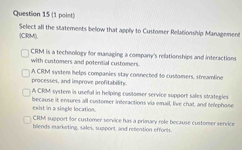 Select all the statements below that apply to Customer Relationship Management
(CRM).
CRM is a technology for managing a company's relationships and interactions
with customers and potential customers.
A CRM system helps companies stay connected to customers, streamline
processes, and improve profitability.
A CRM system is useful in helping customer service support sales strategies
because it ensures all customer interactions via email, live chat, and telephone
exist in a single location.
CRM support for customer service has a primary role because customer service
blends marketing, sales, support, and retention efforts.