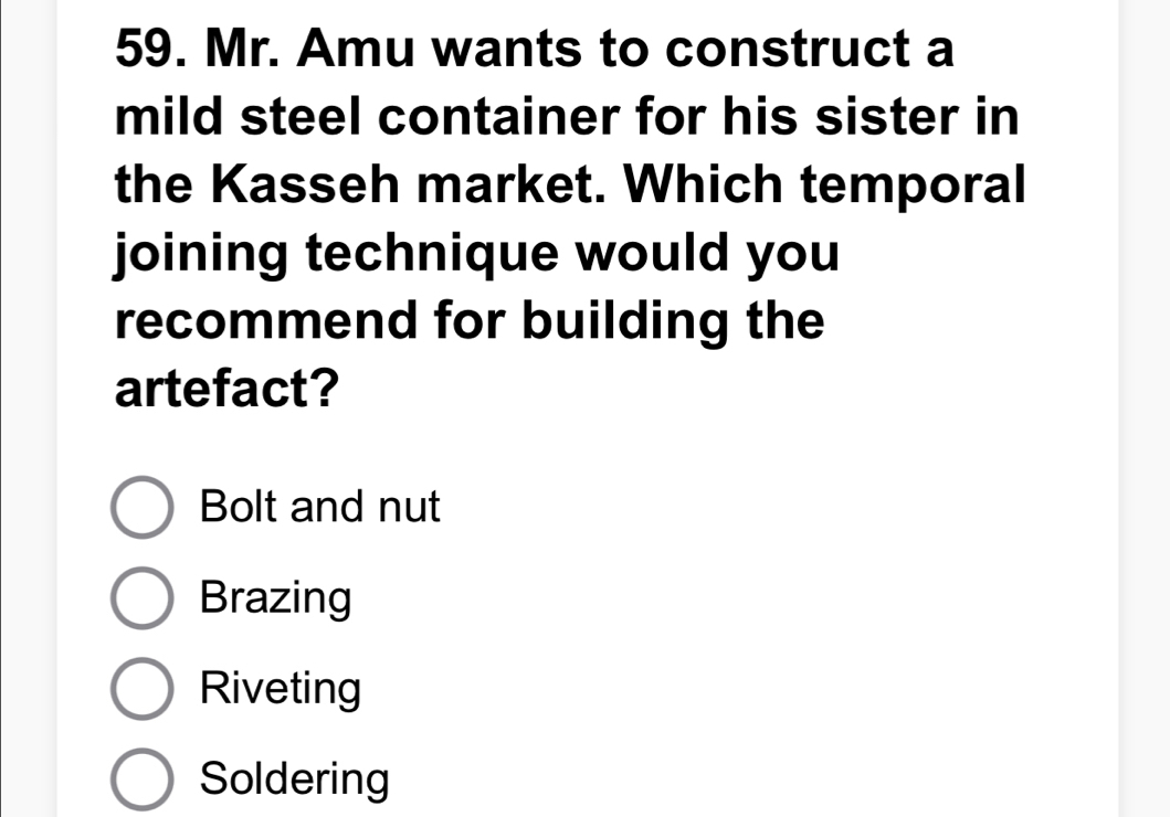 Mr. Amu wants to construct a
mild steel container for his sister in
the Kasseh market. Which temporal
joining technique would you
recommend for building the
artefact?
Bolt and nut
Brazing
Riveting
Soldering