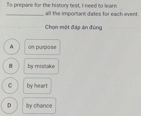 To prepare for the history test, I need to learn
_all the important dates for each event.
Chọn một đáp án đúng
A on purpose
B by mistake
C by heart
D by chance