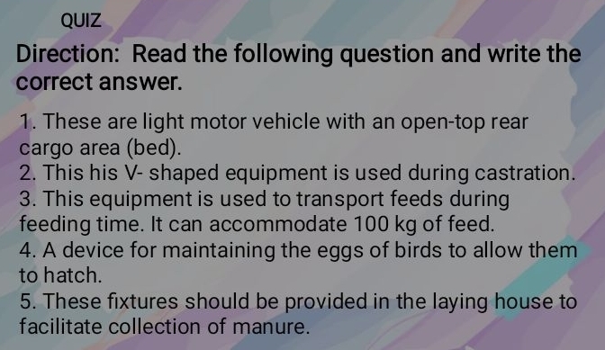 QUIZ 
Direction: Read the following question and write the 
correct answer. 
1. These are light motor vehicle with an open-top rear 
cargo area (bed). 
2. This his V- shaped equipment is used during castration. 
3. This equipment is used to transport feeds during 
feeding time. It can accommodate 100 kg of feed. 
4. A device for maintaining the eggs of birds to allow them 
to hatch. 
5. These fixtures should be provided in the laying house to 
facilitate collection of manure.