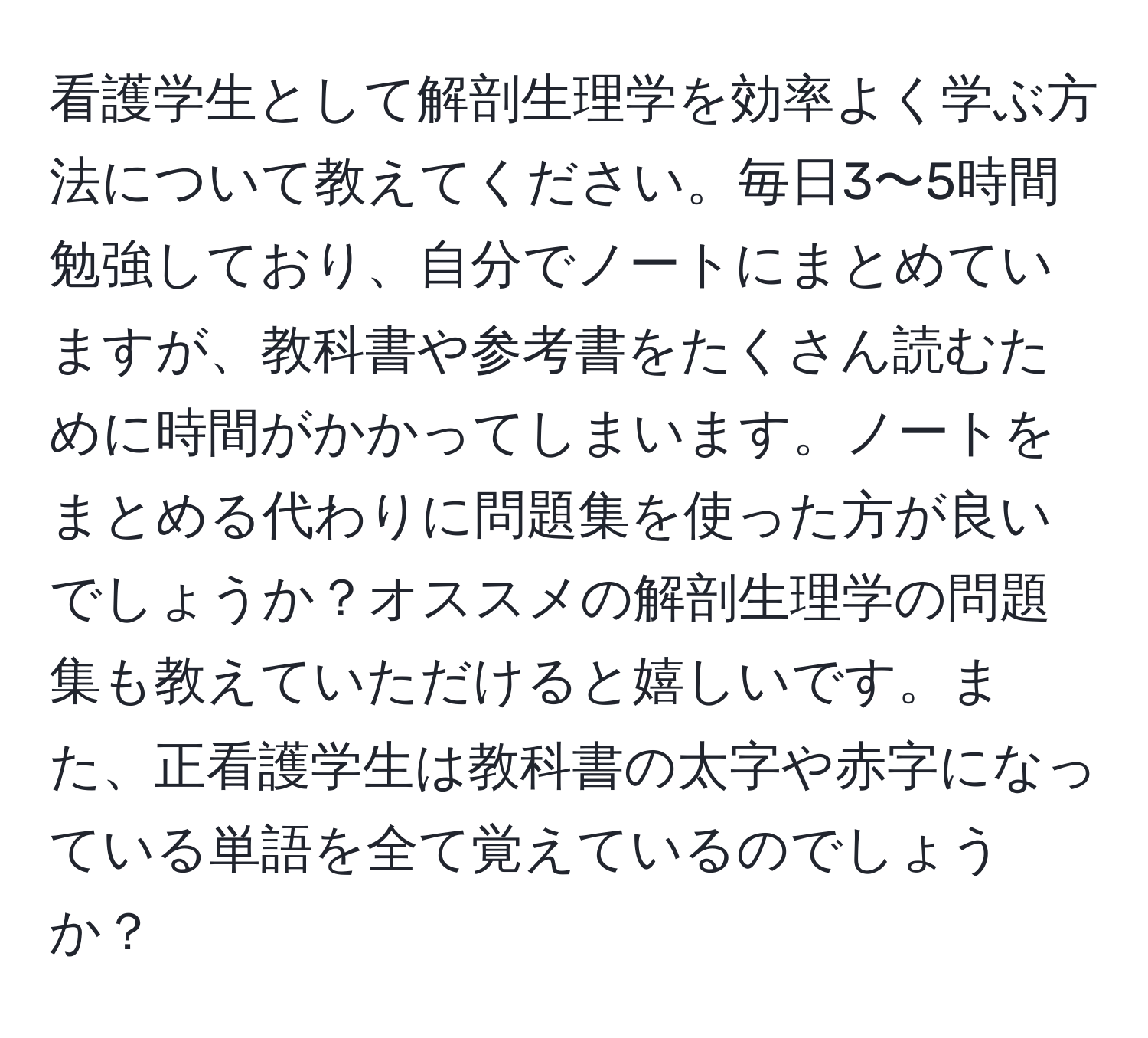 看護学生として解剖生理学を効率よく学ぶ方法について教えてください。毎日3〜5時間勉強しており、自分でノートにまとめていますが、教科書や参考書をたくさん読むために時間がかかってしまいます。ノートをまとめる代わりに問題集を使った方が良いでしょうか？オススメの解剖生理学の問題集も教えていただけると嬉しいです。また、正看護学生は教科書の太字や赤字になっている単語を全て覚えているのでしょうか？