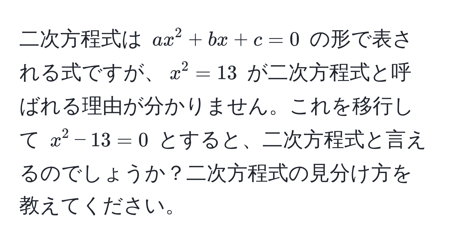 二次方程式は ( ax^2 + bx + c = 0 ) の形で表される式ですが、( x^2 = 13 ) が二次方程式と呼ばれる理由が分かりません。これを移行して ( x^2 - 13 = 0 ) とすると、二次方程式と言えるのでしょうか？二次方程式の見分け方を教えてください。