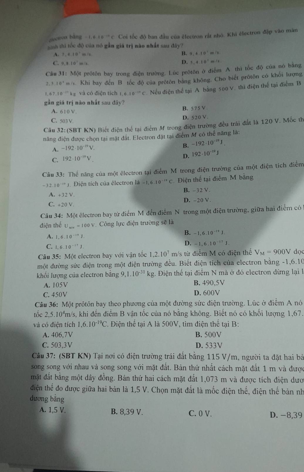ciectron bāng -1.6.10^(-12)C Coi tốc độ ban đầu của êlectron rắt nhỏ. Khi ēlectron đập vào mân
hinh thi tốc độ của nó gần giá trị nào nhất sau đây?
A. 7.4.10° m/s
B. 9,4.10^1m/s
C. 9,8.10^1m/s,
D. 5,4.10^1m/s.
Câu 31: Một prôtôn bay trong điện trường. Lúc prôtôn ở điểm A thì tốc độ của nó bằng
2 . 5.10° m/s. Khi bay đến B tốc độ của prôtôn bằng không. Cho biết prôtôn có khối lượng
1 67.10^(-27)kg và có điện tích  6.10^(-19)C. Nếu điện thế tại A bằng 500 V. thì điện thế tại điểm B
gần giá trị nào nhất sau đây?
A. 610 V B. 575 V .
C. 503 V.
D. 520 V .
Câu a 32: (SBT KN) Biết điện thế tại điểm M trong điện trường đều trái đất là 120 V. Mốc th
năng điện được chọn tại mặt đất. Electron đặt tại điểm M có thế năng là:
A. -1.92· 10^(-19)V.
B. -192· 10^(-19)J.
C. 192· 10^(-19)V.
D. 192· 10^(-19)J
Câu 33: Thế năng của một êlectron tại điểm M trong điện trường của một điện tích điểm
-32.10^(-19)J Điện tích của êlectron là -1,6.10^(-19)C Điện thế tại điểm M bằng
A. +32V. B. -32 V.
D. -20 V.
C. +20V.
Câu 34: Một êlectron bay từ điểm M đến điểm Nô trong một điện trường, giữa hai điểm có
điện thế U_MN=100V Công lực điện trường sẽ là
A. 1,6.10^(-19)J.
B. -1,6.10^(-19)J.
C. 1.6.10^(-17)J.
D. -1,6.10^(-17)J.
Câu 35:Mhat Q t electron bay với vận tốc 1,2.10^7 m/s từ điểm M có điện thế V_M=900V dọ
một đường sức điện trong một điện trường đều. Biết điện tích của electron bằng -1,6.10
khối lượng của electron bằng 9,1.10^(-31)kg 3. Điện thể tại điểm N mà ở đó electron dừng lại l
A. 105V B. 490,5V
C. 450V D. 600V
Câu 36: Một prôtôn bay theo phương của một đường sức điện trường. Lúc ở điểm A nó
tốc 2,5.10^4 m/s, khi đến điểm B vận tốc của nó bằng không. Biết nó có khối lượng 1,67.
và có điện tích 1,6.10^(-19)C. Điện thế tại A là 500V, tìm điện thế tại B:
A. 406,7V B. 500V
C. 503,3V D. 533V
Câu 37: (SBT KN) Tại nơi có điện trường trái đất bằng 115 V/m, người ta đặt hai bà
song song với nhau và song song với mặt đất. Bản thứ nhất cách mặt đất 1 m và được
mặt đất bằng một dây đồng. Bản thứ hai cách mặt đất 1,073 m và được tích điện dưc
điện thế đo được giữa hai bản là 1,5 V. Chọn mặt đất là mốc điện thế, điện thế bản nh
dương bằng
A. 1,5 V. B. 8,39 V. C. 0 V. D. −8,39