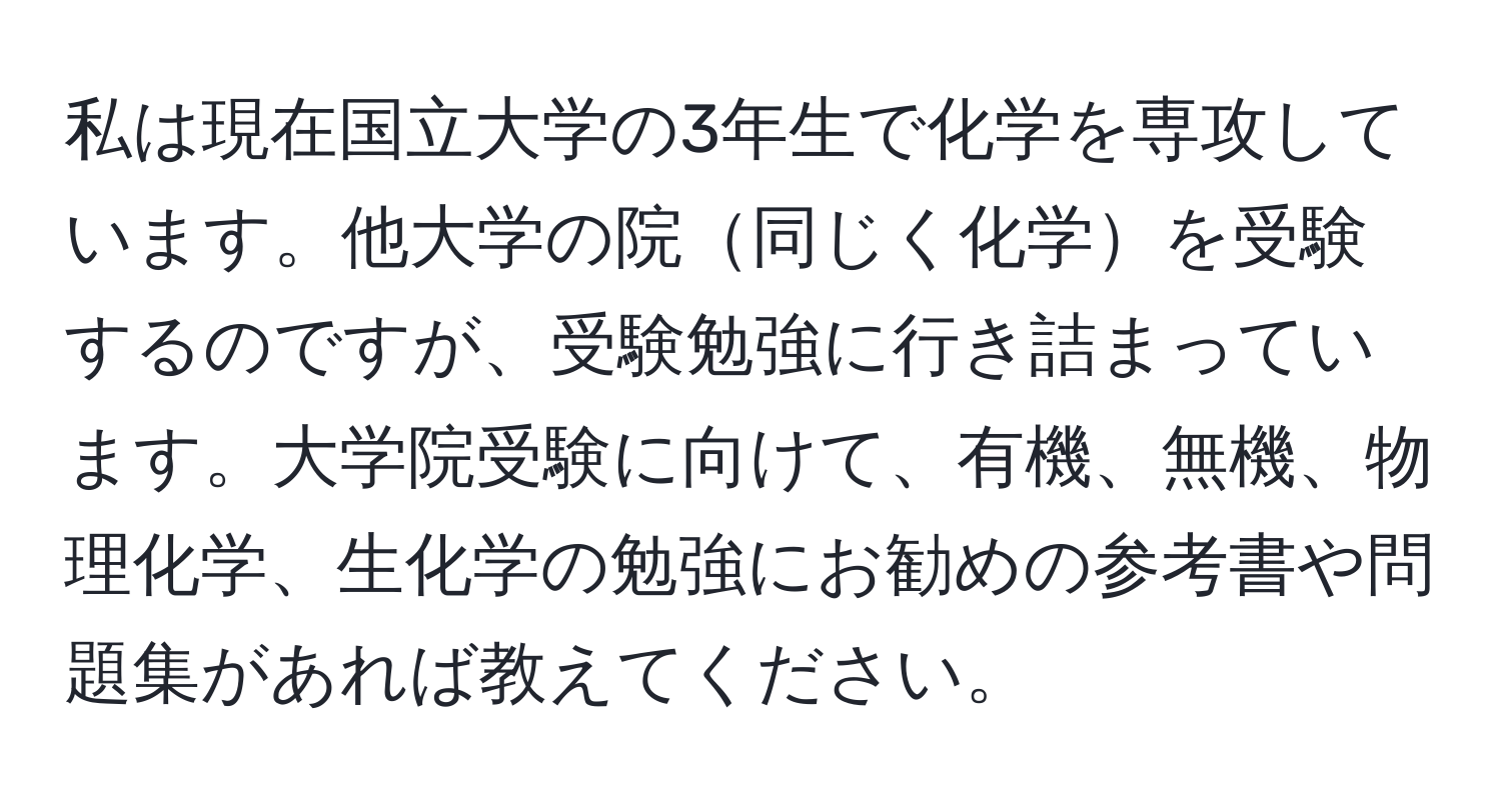 私は現在国立大学の3年生で化学を専攻しています。他大学の院同じく化学を受験するのですが、受験勉強に行き詰まっています。大学院受験に向けて、有機、無機、物理化学、生化学の勉強にお勧めの参考書や問題集があれば教えてください。