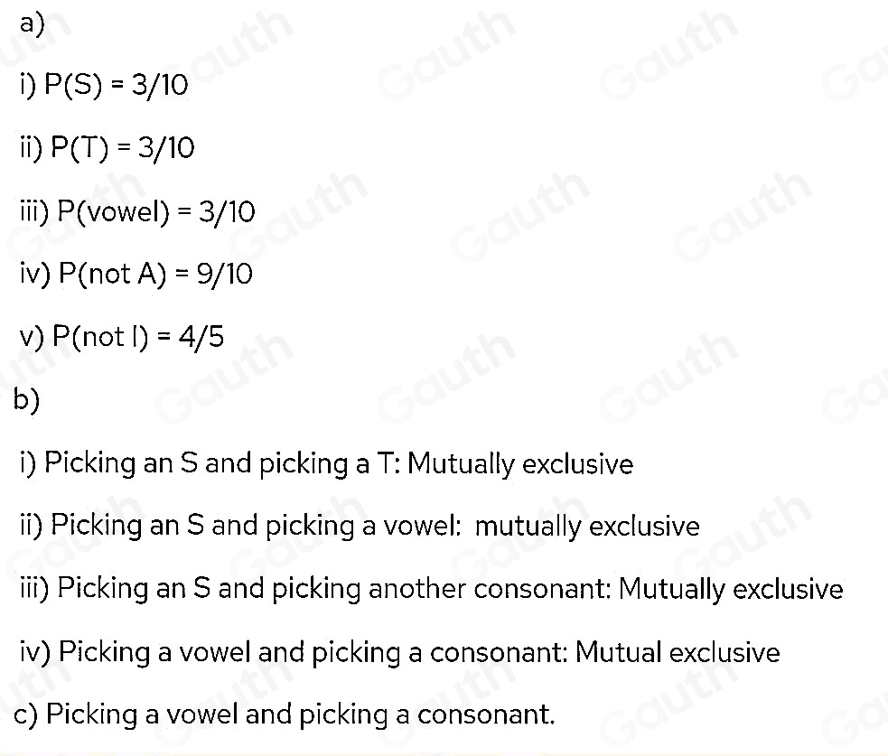 a) 
i) P(S)=3/10
i) P(T)=3/10
ⅲi) P(vowel)=3/10
iv) P(notA)=9/10
v) P(notl)=4/5
b) 
i) Picking an S and picking a T: Mutually exclusive 
ii) Picking an S and picking a vowel: mutually exclusive 
iiii) Picking an S and picking another consonant: Mutually exclusive 
iv) Picking a vowel and picking a consonant: Mutual exclusive 
c) Picking a vowel and picking a consonant.