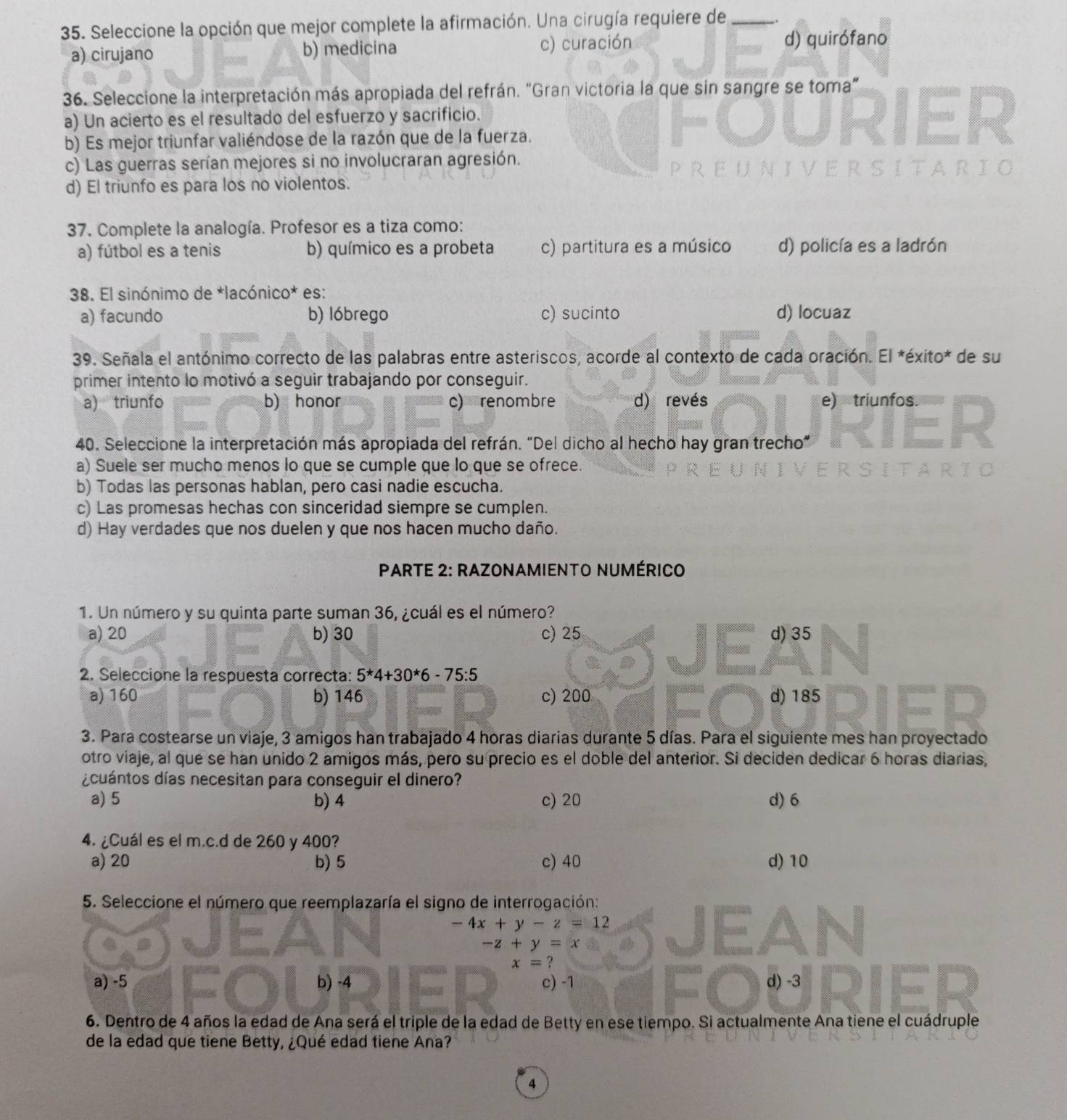 Seleccione la opción que mejor complete la afirmación. Una cirugía requiere de_
a) cirujano b) medicina c) curación
d) quirófano
36. Seleccione la interpretación más apropiada del refrán. "Gran victoria la que sin sangre se toma”
a) Un acierto es el resultado del esfuerzo y sacrificio.
b) Es mejor triunfar valiéndose de la razón que de la fuerza.
c) Las guerras serían mejores si no involucraran agresión.
Sita
d) El triunfo es para los no violentos.
37. Complete la analogía. Profesor es a tiza como:
a) fútbol es a tenis b) químico es a probeta c) partitura es a músico d) policía es a ladrón
38. El sinónimo de *lacónico* es:
a) facundo b) lóbrego c) sucinto d) locuaz
39. Señala el antónimo correcto de las palabras entre asteriscos, acorde al contexto de cada oración. El *éxito* de su
primer intento lo motivó a seguir trabajando por conseguir.
a) triunfo b) honor c) renombre d) revés e) triunfos.
40. Seleccione la interpretación más apropiada del refrán. “Del dicho al hecho hay gran trecho”
a) Suele ser mucho menos lo que se cumple que lo que se ofrece.
b) Todas las personas hablan, pero casi nadie escucha.
c) Las promesas hechas con sinceridad siempre se cumplen.
d) Hay verdades que nos duelen y que nos hacen mucho daño.
PARTE 2: RAZONAMIENTO NUMÉRICO
1. Un número y su quinta parte suman 36, ¿cuál es el número?
a) 20 b) 30 c) 25 d) 35
2. Seleccione la respuesta correcta: 5*4+30*6-75:5
a) 160 b) 146 c) 200 d) 185
3. Para costearse un viaje, 3 amigos han trabajado 4 horas diarias durante 5 días. Para el siguiente mes han proyectado
otro viaje, al que se han unido 2 amigos más, pero su precio es el doble del anterior. Si deciden dedicar 6 horas diarias,
¿cuántos días necesitan para conseguir el dinero?
a) 5 b) 4 c) 20 d) 6
4. ¿Cuál es el m.c.d de 260 y 400?
a) 20 b) 5 c) 40 d) 10
5. Seleccione el número que reemplazaría el signo de interrogación:
-4x+y-z=12
-z+y=x
x= ?
a) -5 b) -4 c) -1 d) -3
6. Dentro de 4 años la edad de Ana será el triple de la edad de Betty en ese tiempo. Si actualmente Ana tiene el cuádruple
de la edad que tiene Betty, ¿Qué edad tiene Ana?
4