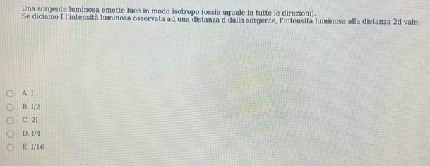 Una sorgente luminosa emette luce in modo isotropo (ossia uguale in tutte le direzioni).
Se diciamo I l'intensità luminosa osservata ad una distanza d dalla sorgente, l'intensità luminosa alla distanza 2d vale:
A. I
B. I/2
C. 2I
D. I/4
E. I/16