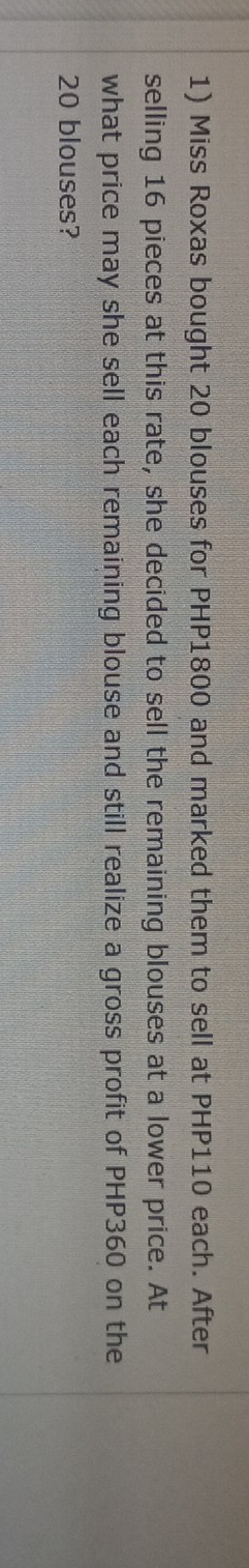 Miss Roxas bought 20 blouses for PHP1800 and marked them to sell at PHP110 each. After 
selling 16 pieces at this rate, she decided to sell the remaining blouses at a lower price. At 
what price may she sell each remaining blouse and still realize a gross profit of PHP360 on the
20 blouses?