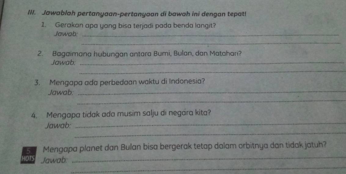 Jawablah pertanyaan-pertanyaan di bawah ini dengan tepat! 
1. Gerakan apa yang bisa terjadi pada benda langit? 
Jawab:_ 
_ 
2. Bagaimana hubungan antara Bumi, Bulan, dan Matahari? 
Jawab:_ 
_ 
3. Mengapa ada perbedaan waktu di Indonesia? 
Jawab: 
_ 
_ 
_ 
4. Mengapa tidak ada musim salju di negara kita? 
_ 
Jawab: 
_ 
5. Mengapa planet dan Bulan bisa bergerak tetap dalam orbitnya dan tidak jatuh? 
_ 
HOTS Jawab: