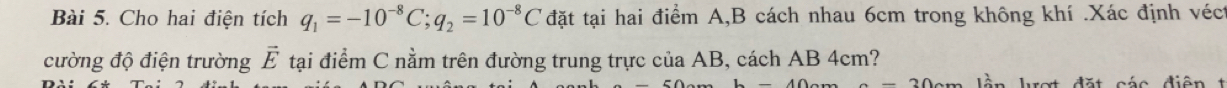 Cho hai điện tích q_1=-10^(-8)C; q_2=10^(-8)C đặt tại hai điểm A, B cách nhau 6cm trong không khí .Xác định véct 
cường độ điện trường vector E tại điểm C nằm trên đường trung trực của AB, cách AB 4cm? 
làn haạt đặt cáo diện