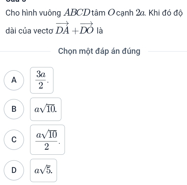 Cho hình vuông ABCD tâm O cạnh 2a. Khi đó độ
dài của vectơ vector DA+vector DO là
Chọn một đáp án đúng
A  3a/2 .
B asqrt(10).
C  asqrt(10)/2 .
D asqrt(5).