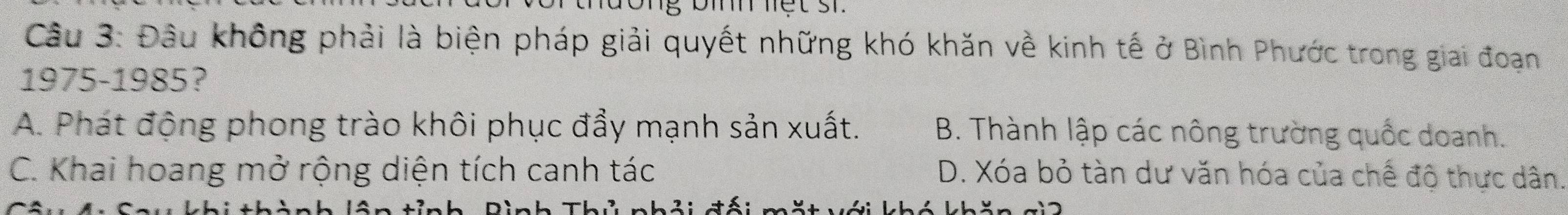 binh liệt si.
Câu 3: Đầu không phải là biện pháp giải quyết những khó khăn về kinh tế ở Bình Phước trong giai đoạn
1975-1985?
A. Phát động phong trào khôi phục đẩy mạnh sản xuất. B. Thành lập các nông trường quốc doanh.
C. Khai hoang mở rộng diện tích canh tác D. Xóa bỏ tàn dư văn hóa của chế độ thực dân.
Rình Thủ nhỏi đổi