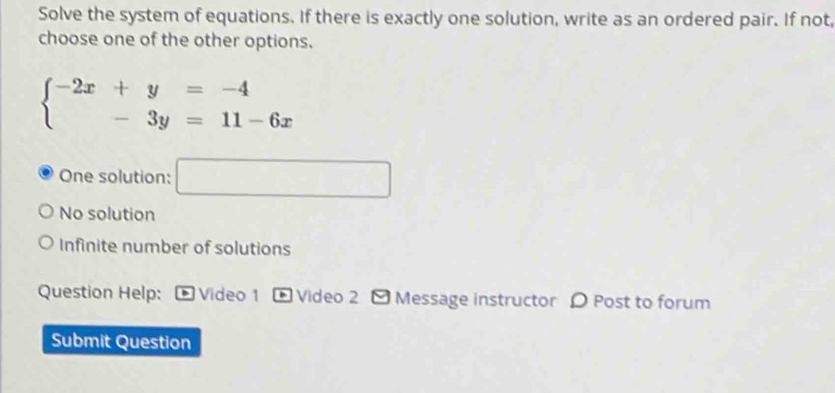 Solve the system of equations. If there is exactly one solution, write as an ordered pair. If not,
choose one of the other options.
beginarrayl -2x+y=-4 -3y=11-6xendarray.
One solution: □
No solution
Infinite number of solutions
Question Help: * Video 1 、 Video 2 - Message instructor D Post to forum
Submit Question