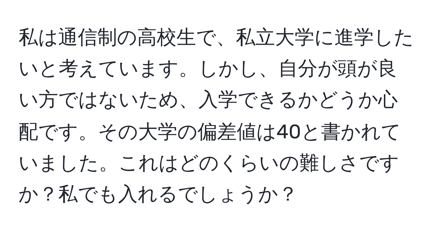 私は通信制の高校生で、私立大学に進学したいと考えています。しかし、自分が頭が良い方ではないため、入学できるかどうか心配です。その大学の偏差値は40と書かれていました。これはどのくらいの難しさですか？私でも入れるでしょうか？