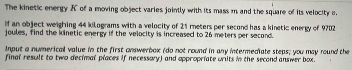 The kinetic energy K of a moving object varies jointly with its mass m and the square of its velocity v. 
If an object weighing 44 kilograms with a velocity of 21 meters per second has a kinetic energy of 9702
joules, find the kinetic energy if the velocity is increased to 26 meters per second. 
Input a numerical value in the first answerbox (do not round in any intermediate steps; you may round the 
final result to two decimal places if necessary) and appropriate units in the second answer box.