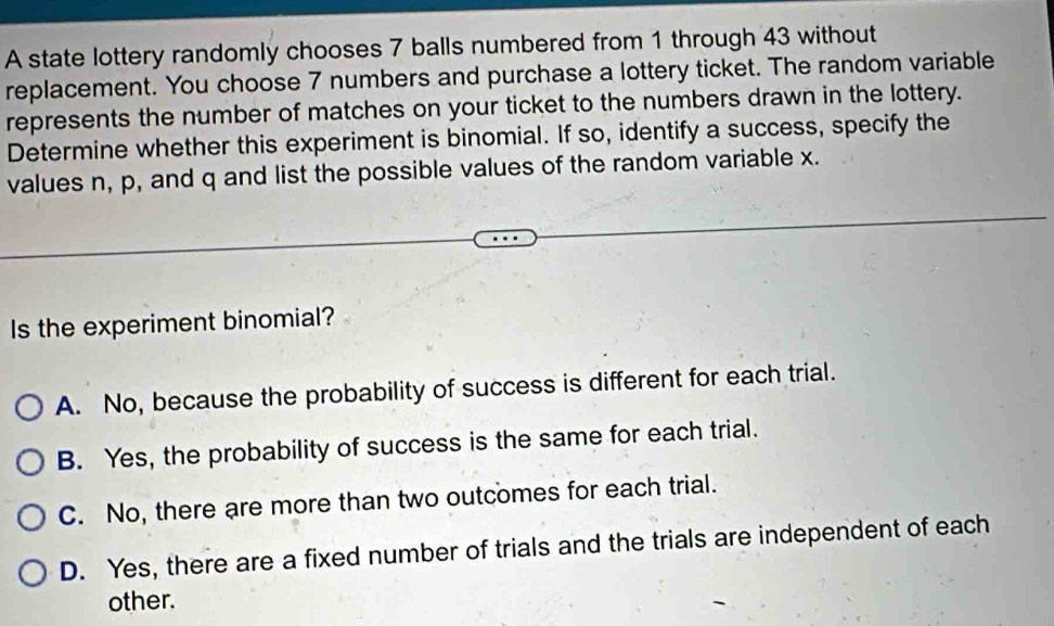 A state lottery randomly chooses 7 balls numbered from 1 through 43 without
replacement. You choose 7 numbers and purchase a lottery ticket. The random variable
represents the number of matches on your ticket to the numbers drawn in the lottery.
Determine whether this experiment is binomial. If so, identify a success, specify the
values n, p, and q and list the possible values of the random variable x.
Is the experiment binomial?
A. No, because the probability of success is different for each trial.
B. Yes, the probability of success is the same for each trial.
C. No, there are more than two outcomes for each trial.
D. Yes, there are a fixed number of trials and the trials are independent of each
other.