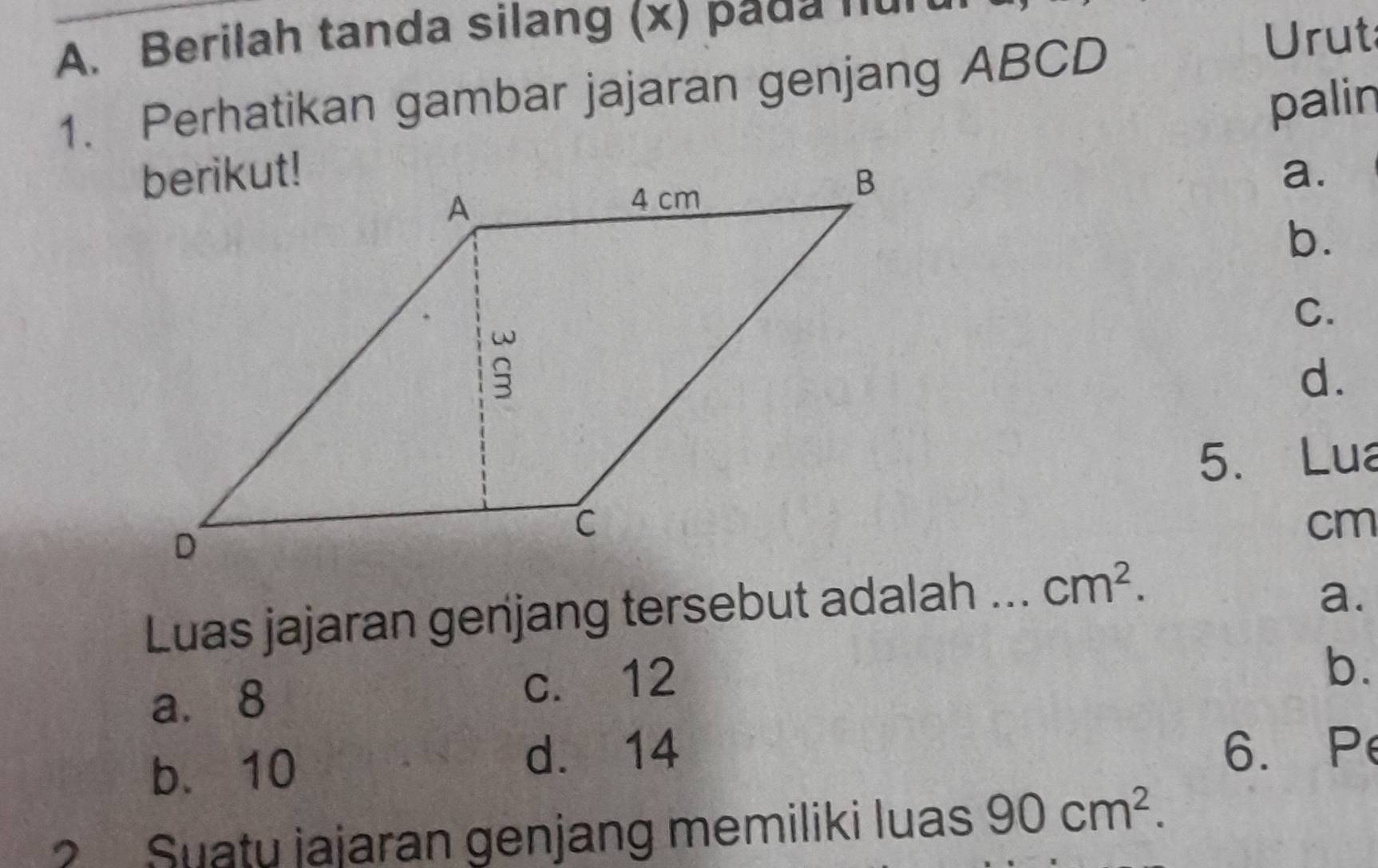 Berilah tanda silang (x) pada 'u
1. Perhatikan gambar jajaran genjang ABCD
Urut
palin
a.
b.
C.
d.
5. Lua
cm
Luas jajaran genjang tersebut adalah ... cm^2.
a.
a. 8 c. 12
b.
b. 10 d. 14
6. Pe
? Suatu jajaran genjang memiliki luas 90cm^2.