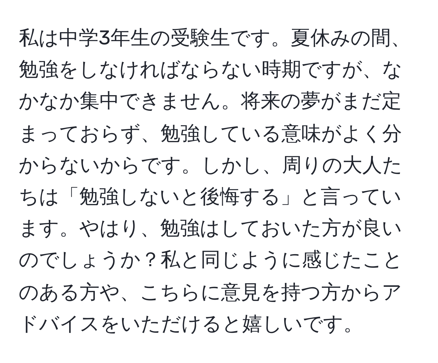 私は中学3年生の受験生です。夏休みの間、勉強をしなければならない時期ですが、なかなか集中できません。将来の夢がまだ定まっておらず、勉強している意味がよく分からないからです。しかし、周りの大人たちは「勉強しないと後悔する」と言っています。やはり、勉強はしておいた方が良いのでしょうか？私と同じように感じたことのある方や、こちらに意見を持つ方からアドバイスをいただけると嬉しいです。