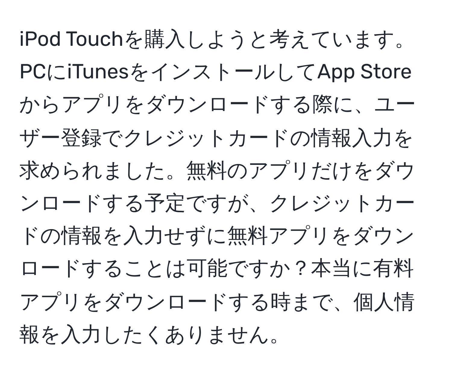 iPod Touchを購入しようと考えています。PCにiTunesをインストールしてApp Storeからアプリをダウンロードする際に、ユーザー登録でクレジットカードの情報入力を求められました。無料のアプリだけをダウンロードする予定ですが、クレジットカードの情報を入力せずに無料アプリをダウンロードすることは可能ですか？本当に有料アプリをダウンロードする時まで、個人情報を入力したくありません。