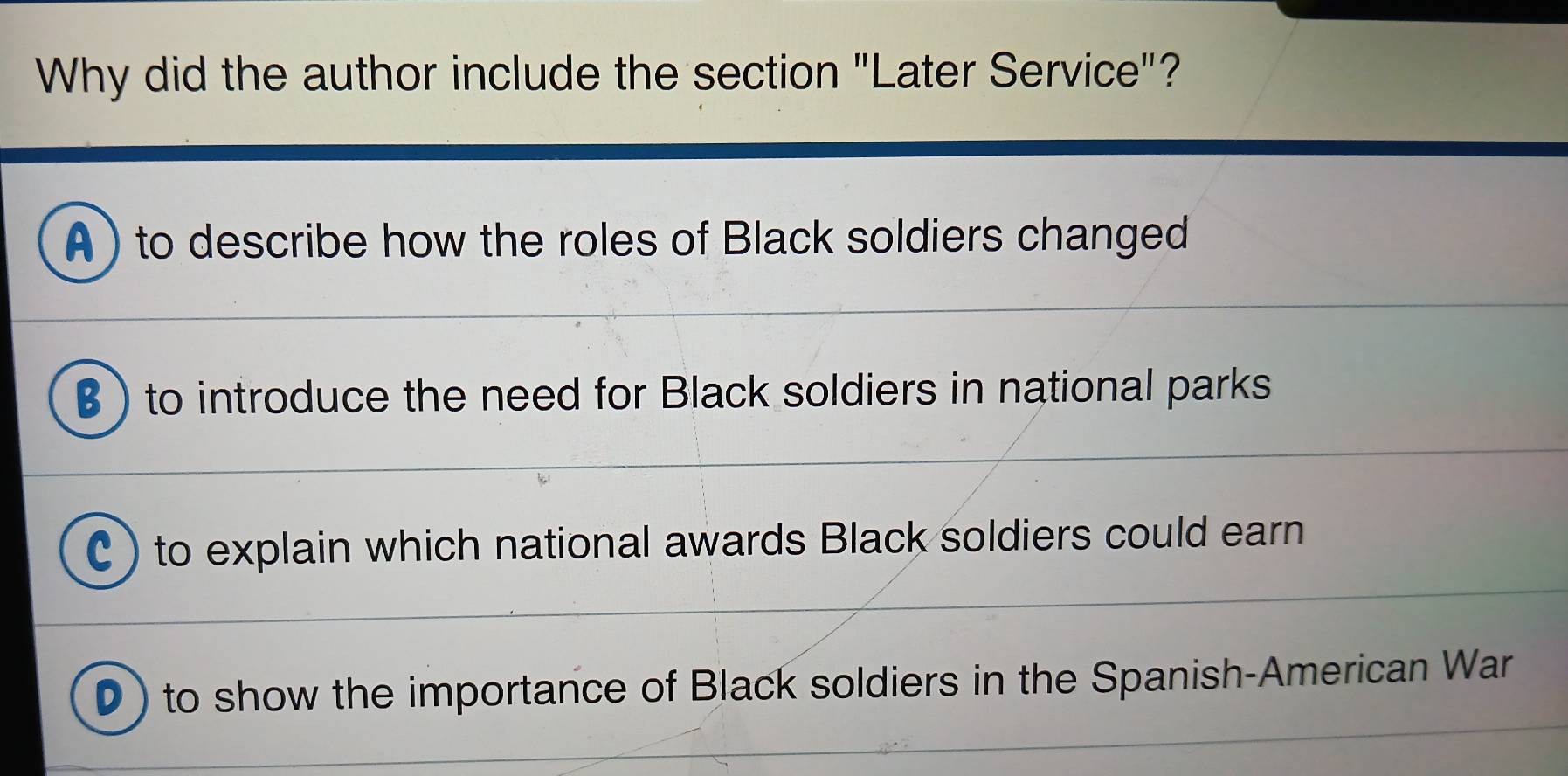 Why did the author include the section "Later Service"?
A) to describe how the roles of Black soldiers changed
β ) to introduce the need for Black soldiers in national parks
C ) to explain which national awards Black soldiers could earn
D) to show the importance of Black soldiers in the Spanish-American War