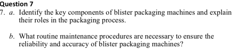 Identify the key components of blister packaging machines and explain 
their roles in the packaging process. 
b. What routine maintenance procedures are necessary to ensure the 
reliability and accuracy of blister packaging machines?