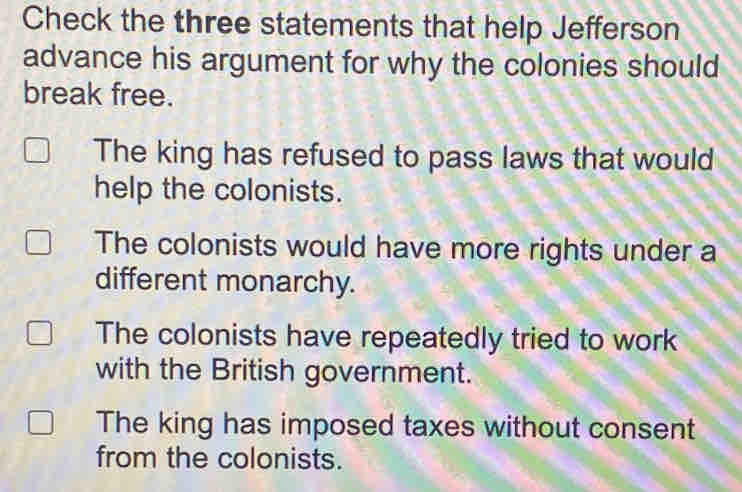 Check the three statements that help Jefferson
advance his argument for why the colonies should
break free.
The king has refused to pass laws that would
help the colonists.
The colonists would have more rights under a
different monarchy.
The colonists have repeatedly tried to work
with the British government.
The king has imposed taxes without consent
from the colonists.