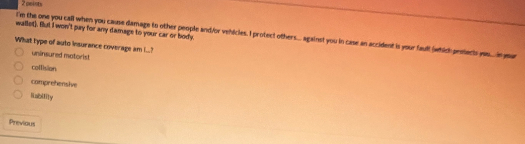 wallet). But I won't pay for any damage to your car or body.
I'm the one you call when you cause damage to other people and/or vehicles. I protect others... against you in case an accident is your fault (which protects you...in your
What type of auto insurance coverage am I...?
uninsured motorist
collision
comprehensive
liability
Previous