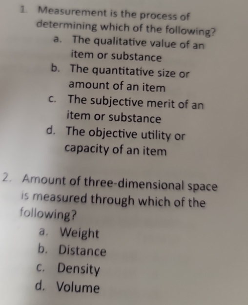 Measurement is the process of
determining which of the following?
a. The qualitative value of an
item or substance
b. The quantitative size or
amount of an item
c. The subjective merit of an
item or substance
d. The objective utility or
capacity of an item
2. Amount of three-dimensional space
is measured through which of the
following?
a. Weight
b. Distance
c. Density
d. Volume