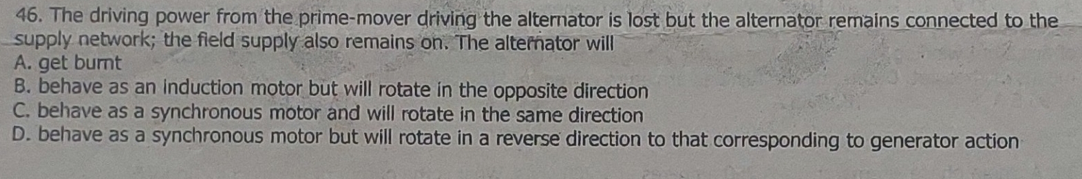 The driving power from the prime-mover driving the alternator is lost but the alternator remains connected to the
supply network; the field supply also remains on. The alternator will
A. get burnt
B. behave as an induction motor but will rotate in the opposite direction
C. behave as a synchronous motor and will rotate in the same direction
D. behave as a synchronous motor but will rotate in a reverse direction to that corresponding to generator action