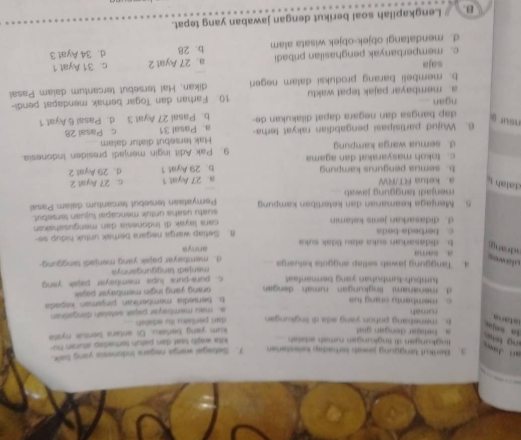 ar J 3. Berikut tanggung jawab terhadap kelestanan 7. Sebagai warga negara Indonesia yang balk.
lingkungan di lingkungan rumah adalsh
kita wajt taat dan patun terbadap aturan hu-
ng teta . a. belajar dengan gist kum yang bertaku. Di antara bentuk nysta
ia «ejar b. menebang pohon yang ada di lingkungan dan perilaku itu adalsh 
istans
rumah
a. mau membayar pajak setelah diingatkan
c. membanty orang tua
b. bersedia memberkan pinjaman kepada
d. menanami lingkungan rumah dengan
orang yang ingin membayar pajak .
tumbuh-tumbuhan yang bermanfast.
c. pura-pura lupa membayar pajak yang
4. Tanggung jawab setlap anggota keluarga menjadi tanggungannya
ulawes d. membayar pajak yang menjadi tanggung-
a. sama annya
drang b. didasarkan suka atau tidak suka
c. berbeda-beda B. Setiap warga negara berak untuk hidup se-
d. didasarkan jenis kelamin  cara layak đi Indonesia dan mengusahakan
5. Menjaga keamanan dan ketertiban kampung suatu usaha untuk mencapai tujuan tersebut.
Pernyataan tersebut tercantum dalam Pasal
menjadi tanggung jawab ....
dalah aketua RT/RW a. 27 Ayat 1 c. 27 Ayat 2
b. semua pengurus kampung b. 29 Ayat 1 d. 29 Ayat 2
c. tokoh masyarakat dan agama
d. semua warga kampung 9. Pak Adit ingin menjadi presiden Indonesia.
Hak tersebut diatur dalam
6. Wujud partisipasi pengabdian rakyat terha- a. Pasal 31 c. Pasal 28
nsur d. Pasal 6 Ayat 1
dap bangsa dan negara dapat dilakukan de- b. Pasal 27 Ayat 3
ngan
a. membayar pajak tepat waktu 10. Farhan dan Togar berhak mendapat pendi-
b. membeli barang produksi dalam negeri dikan. Hal tersebut tercantum daiam Pasal
saja
c. memperbanyak penghasilan pribadi a. 27 Ayat 2 c. 31 Ayat 1
d. mendatangi objek-objek wisata alam b. 28 d. 34 Ayat 3
B. Lengkapilah soal berikut dengan jawaban yang tepat.