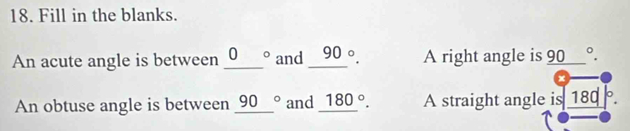 Fill in the blanks. 
An acute angle is between 0 _ ^circ  and _ (90)°. A right angle is 90°
An obtuse angle is between _ (90)° and 180°. A straight angle is 180