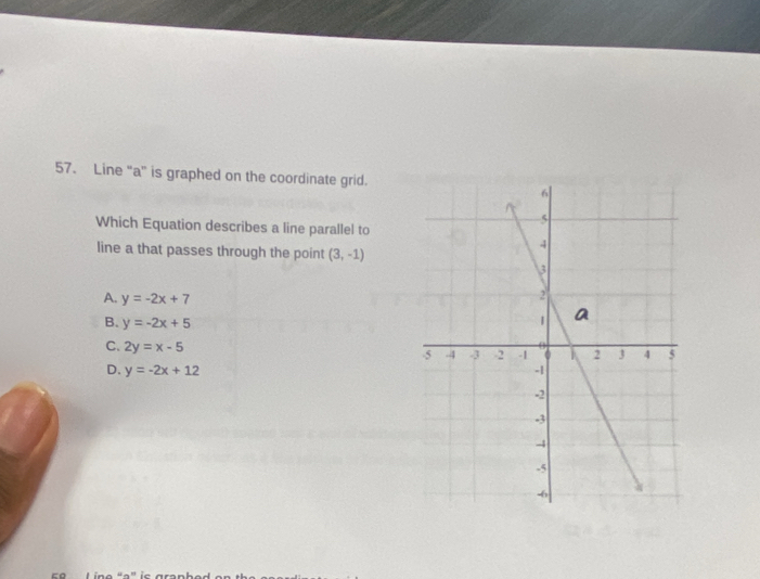 Line “ a ” is graphed on the coordinate grid.
Which Equation describes a line parallel to
line a that passes through the point (3,-1)
A. y=-2x+7
B. y=-2x+5
C. 2y=x-5
D. y=-2x+12
c o Lino dº' is gra n h