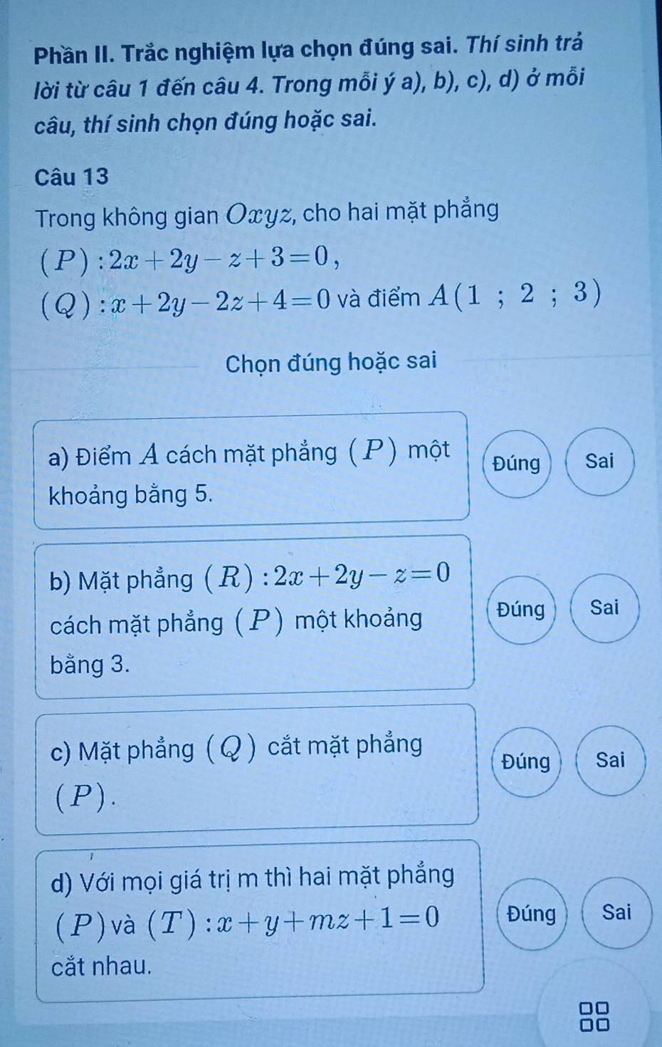 Phần II. Trắc nghiệm lựa chọn đúng sai. Thí sinh trả
lời từ câu 1 đến câu 4. Trong mỗi ý a), b), c), d) ở mỗi
câu, thí sinh chọn đúng hoặc sai.
Câu 13
Trong không gian Oxyz, cho hai mặt phẳng
(P): 2x+2y-z+3=0,
(Q):x+2y-2z+4=0 và điểm A(1;2;3)
Chọn đúng hoặc sai
a) Điểm A cách mặt phẳng (P) một Đúng Sai
khoảng bằng 5.
b) Mặt phẳng (R):2x+2y-z=0
cách mặt phẳng (P) một khoảng Đúng Sai
bằng 3.
c) Mặt phẳng ( Q ) cắt mặt phẳng Đúng Sai
(P).
d) Với mọi giá trị m thì hai mặt phẳng
(P)và (T): x+y+mz+1=0 Đúng Sai
cắt nhau.