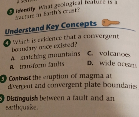 Identify What geological feature is a
fracture in Earth's crust?
Understand Key Concepts
4 Which is evidence that a convergent
boundary once existed?
A. matching mountains C. volcanoes
B. transform faults D. wide oceans
5 Contrast the eruption of magma at
divergent and convergent plate boundaries.
Distinguish between a fault and an
earthquake.