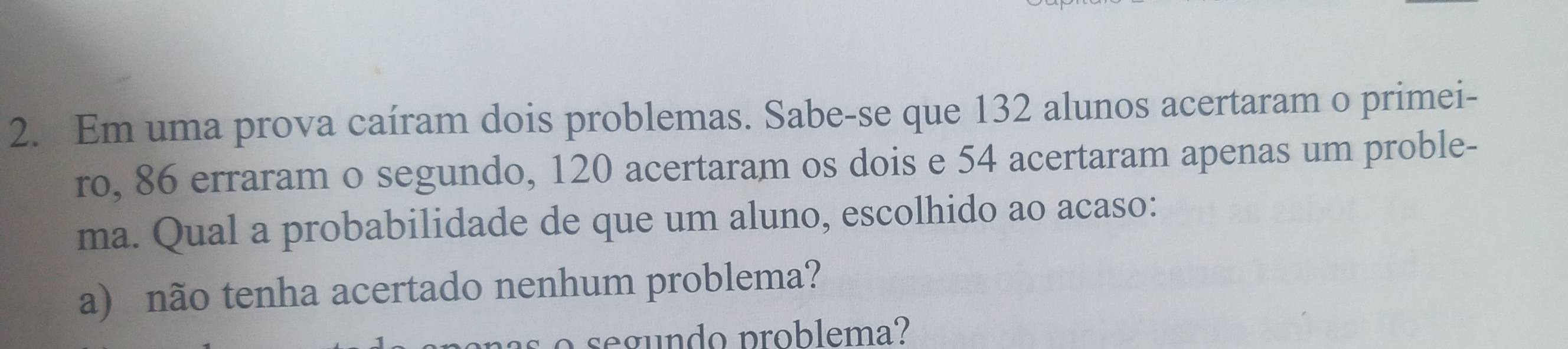 Em uma prova caíram dois problemas. Sabe-se que 132 alunos acertaram o primei- 
ro, 86 erraram o segundo, 120 acertaram os dois e 54 acertaram apenas um proble- 
ma. Qual a probabilidade de que um aluno, escolhido ao acaso: 
a) não tenha acertado nenhum problema? 
o segundo problema?