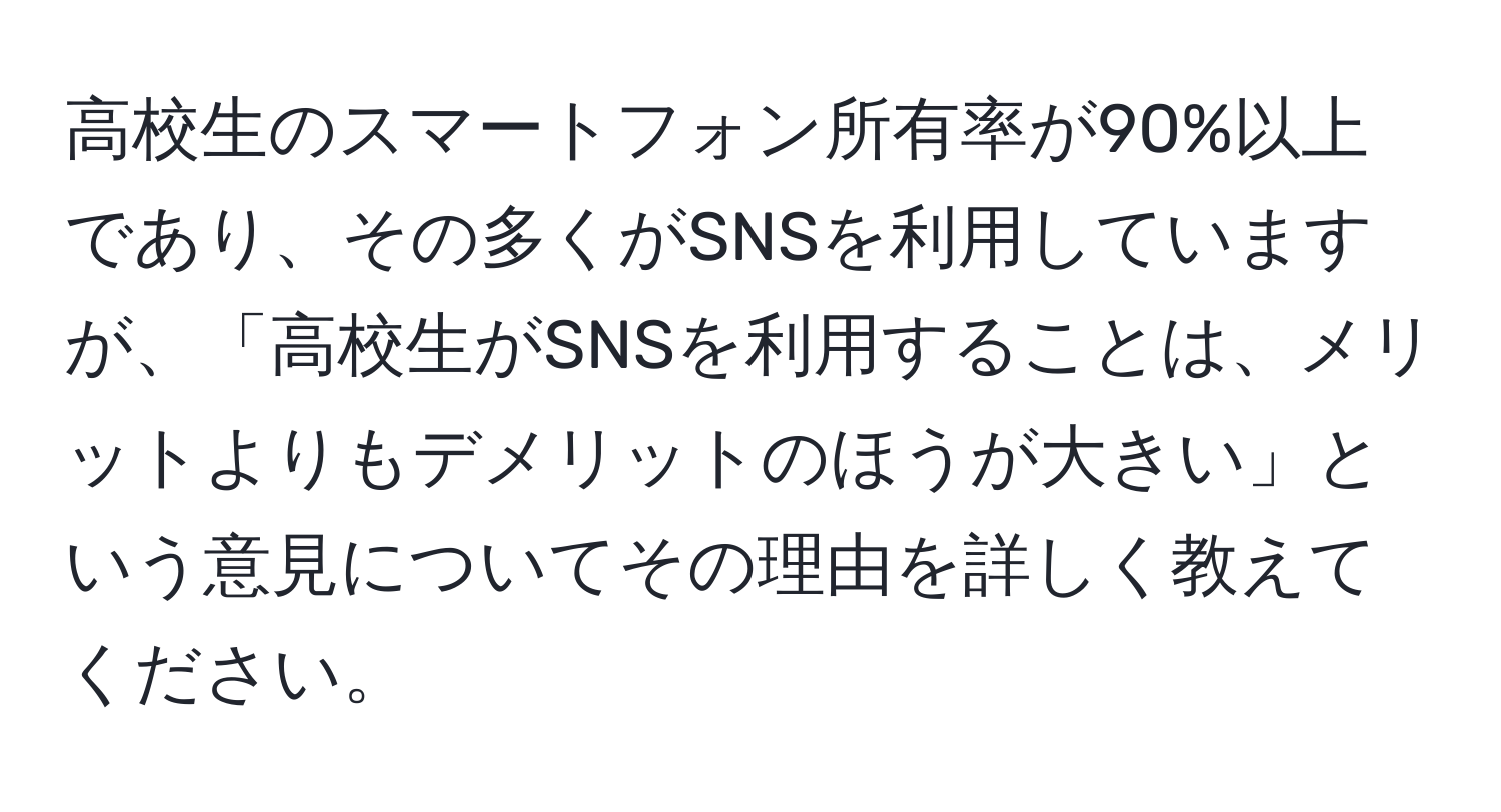 高校生のスマートフォン所有率が90%以上であり、その多くがSNSを利用していますが、「高校生がSNSを利用することは、メリットよりもデメリットのほうが大きい」という意見についてその理由を詳しく教えてください。